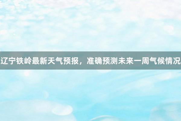 辽宁铁岭最新天气预报，准确预测未来一周气候情况